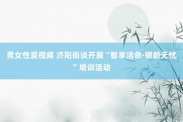 男女性爱视频 济阳街谈开展“智享活命·银龄无忧”培训活动