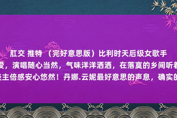 肛交 推特 （完好意思版）比利时天后级女歌手，嗓音干净、透亮、慈爱，演唱随心当然，气味洋洋洒洒，在落寞的乡间听着可调节心躁，让东谈主倍感安心悠然！丹娜.云妮最好意思的声息，确实的天籁之音《落寞之声》一首烽火你但愿的歌，...