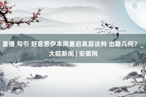 直播 勾引 好意思伊本周重启高层谈判 出路几何？_大皖新闻 | 安徽网