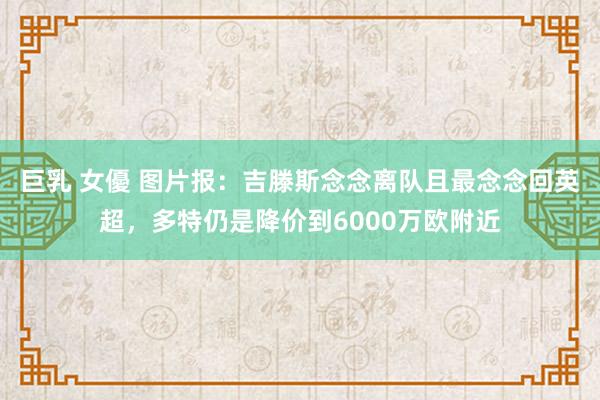 巨乳 女優 图片报：吉滕斯念念离队且最念念回英超，多特仍是降价到6000万欧附近