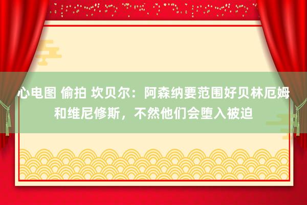 心电图 偷拍 坎贝尔：阿森纳要范围好贝林厄姆和维尼修斯，不然他们会堕入被迫