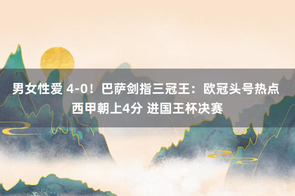 男女性爱 4-0！巴萨剑指三冠王：欧冠头号热点 西甲朝上4分 进国王杯决赛