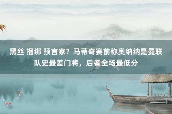 黑丝 捆绑 预言家？马蒂奇赛前称奥纳纳是曼联队史最差门将，后者全场最低分