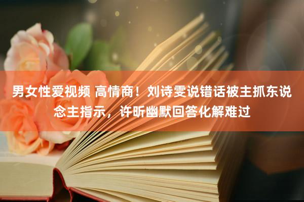 男女性爱视频 高情商！刘诗雯说错话被主抓东说念主指示，许昕幽默回答化解难过