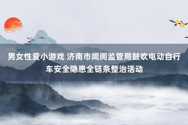 男女性爱小游戏 济南市阛阓监管局鼓吹电动自行车安全隐患全链条整治活动