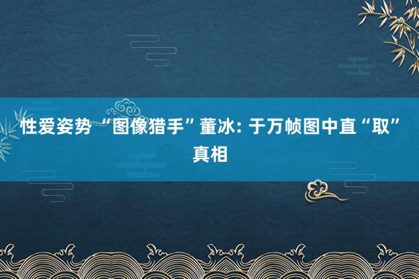 性爱姿势 “图像猎手”董冰: 于万帧图中直“取”真相