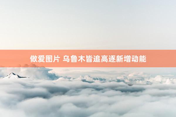 做爱图片 乌鲁木皆追高逐新增动能