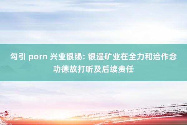 勾引 porn 兴业银锡: 银漫矿业在全力和洽作念功德故打听及后续责任