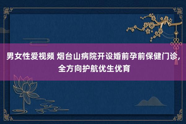 男女性爱视频 烟台山病院开设婚前孕前保健门诊， 全方向护航优生优育