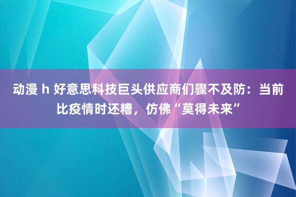 动漫 h 好意思科技巨头供应商们骤不及防：当前比疫情时还糟，仿佛“莫得未来”
