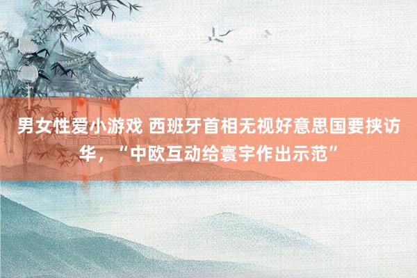 男女性爱小游戏 西班牙首相无视好意思国要挟访华，“中欧互动给寰宇作出示范”