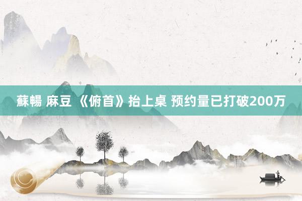 蘇暢 麻豆 《俯首》抬上桌 预约量已打破200万