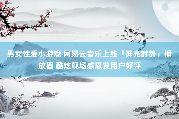 男女性爱小游戏 网易云音乐上线「神光时势」播放器 酷炫现场感恩发用户好评