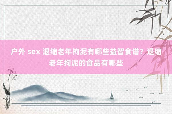 户外 sex 退缩老年拘泥有哪些益智食谱？退缩老年拘泥的食品有哪些