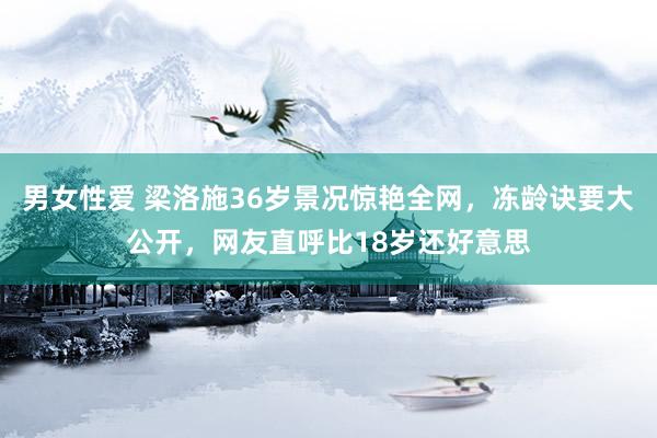 男女性爱 梁洛施36岁景况惊艳全网，冻龄诀要大公开，网友直呼比18岁还好意思