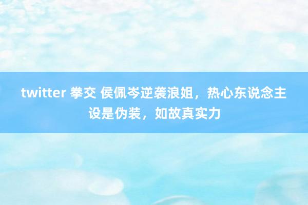 twitter 拳交 侯佩岑逆袭浪姐，热心东说念主设是伪装，如故真实力