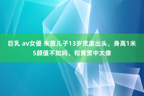 巨乳 av女優 朱茵儿子13岁荒废出头，身高1米5颜值不如妈，和黄贯中太像