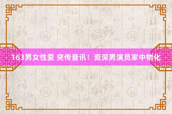 163男女性爱 突传音讯！资深男演员家中物化