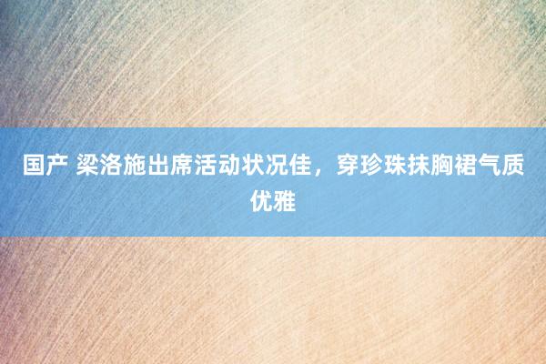 国产 梁洛施出席活动状况佳，穿珍珠抹胸裙气质优雅