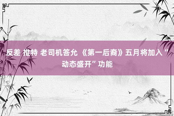 反差 推特 老司机答允 《第一后裔》五月将加入“动态盛开”功能