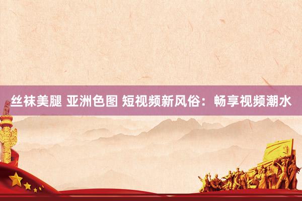 丝袜美腿 亚洲色图 短视频新风俗：畅享视频潮水