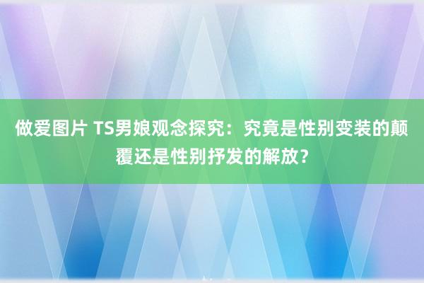 做爱图片 TS男娘观念探究：究竟是性别变装的颠覆还是性别抒发的解放？