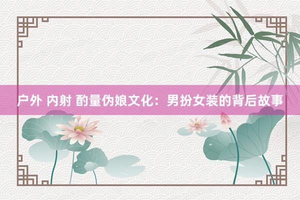 户外 内射 酌量伪娘文化：男扮女装的背后故事