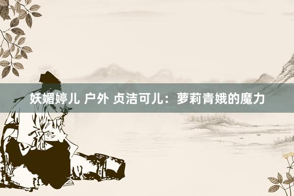 妖媚婷儿 户外 贞洁可儿：萝莉青娥的魔力