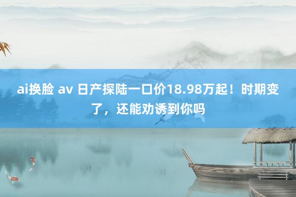 ai换脸 av 日产探陆一口价18.98万起！时期变了，还能劝诱到你吗