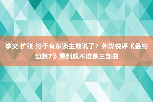 拳交 扩张 终于有东谈主敢说了？外媒锐评《最终幻想7》重制就不该是三部曲
