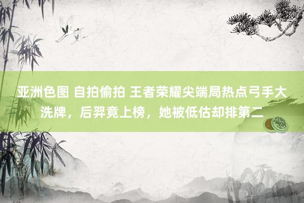 亚洲色图 自拍偷拍 王者荣耀尖端局热点弓手大洗牌，后羿竟上榜，她被低估却排第二