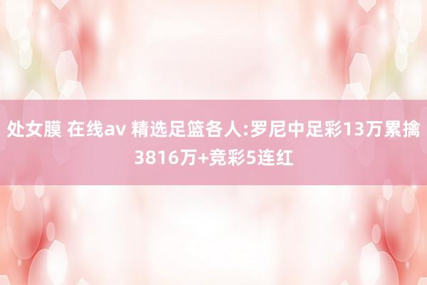 处女膜 在线av 精选足篮各人:罗尼中足彩13万累擒3816万+竞彩5连红
