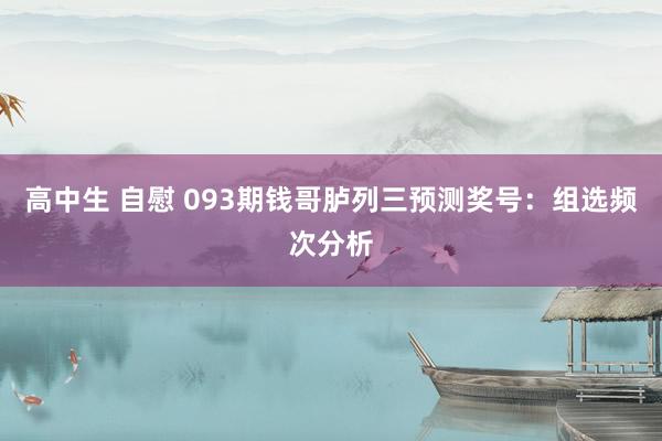 高中生 自慰 093期钱哥胪列三预测奖号：组选频次分析