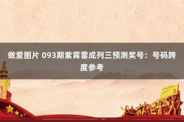 做爱图片 093期紫霄雷成列三预测奖号：号码跨度参考