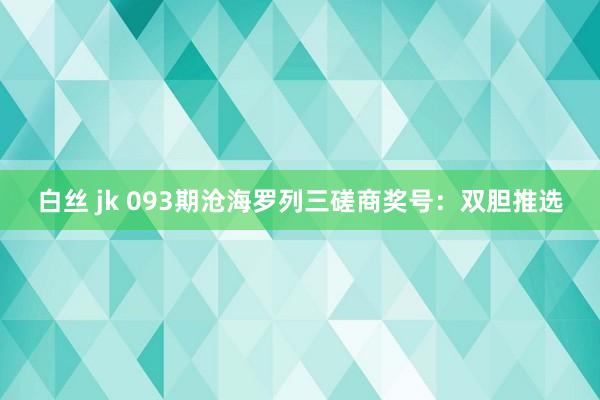 白丝 jk 093期沧海罗列三磋商奖号：双胆推选