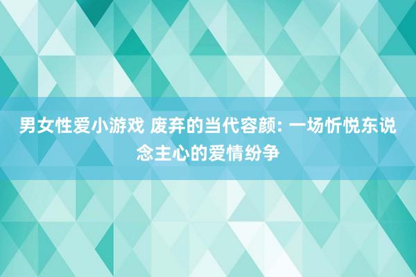 男女性爱小游戏 废弃的当代容颜: 一场忻悦东说念主心的爱情纷争