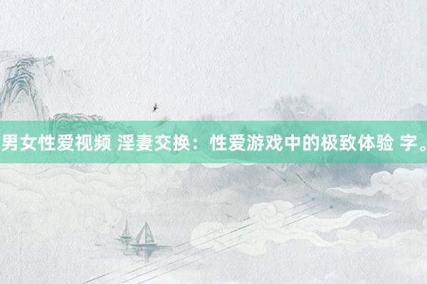 男女性爱视频 淫妻交换：性爱游戏中的极致体验 字。