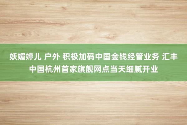 妖媚婷儿 户外 积极加码中国金钱经管业务 汇丰中国杭州首家旗舰网点当天细腻开业