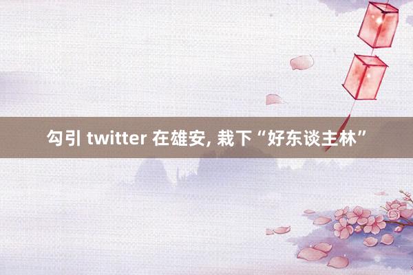 勾引 twitter 在雄安， 栽下“好东谈主林”
