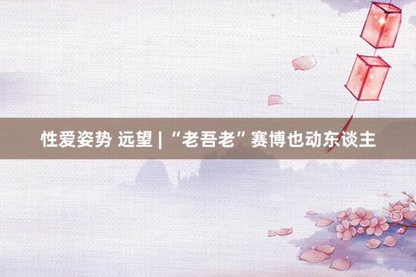 性爱姿势 远望 | “老吾老”赛博也动东谈主