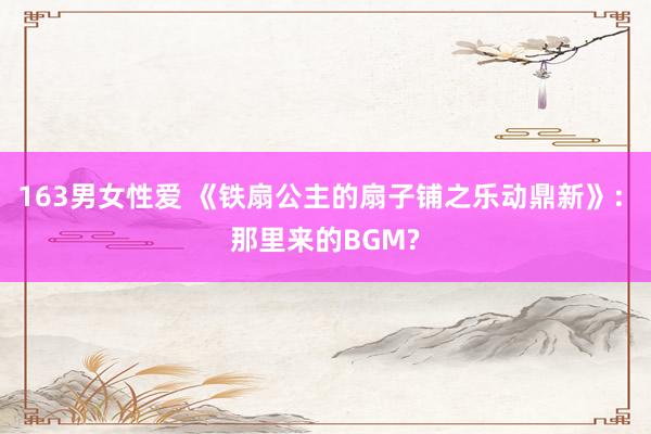 163男女性爱 《铁扇公主的扇子铺之乐动鼎新》: 那里来的BGM?