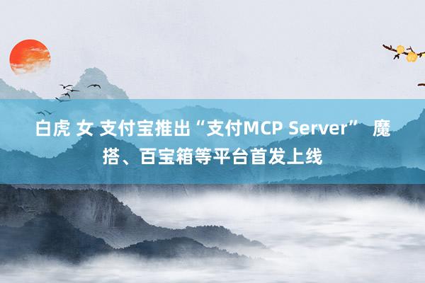 白虎 女 支付宝推出“支付MCP Server”  魔搭、百宝箱等平台首发上线