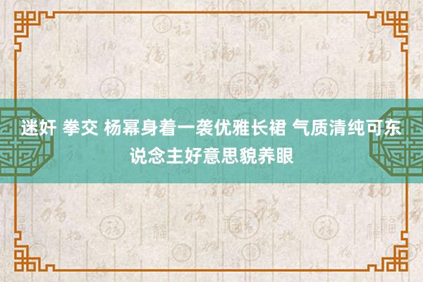 迷奸 拳交 杨幂身着一袭优雅长裙 气质清纯可东说念主好意思貌养眼