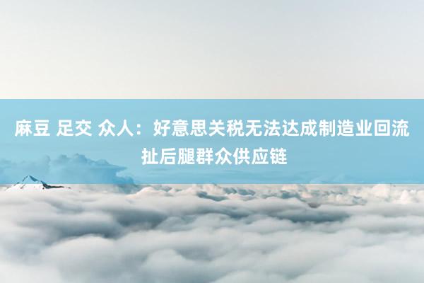 麻豆 足交 众人：好意思关税无法达成制造业回流 扯后腿群众供应链