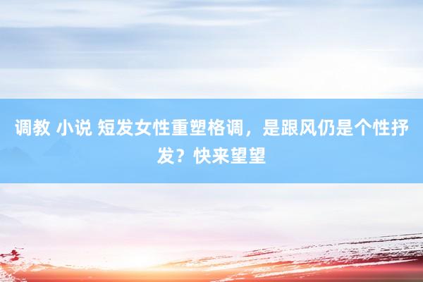 调教 小说 短发女性重塑格调，是跟风仍是个性抒发？快来望望