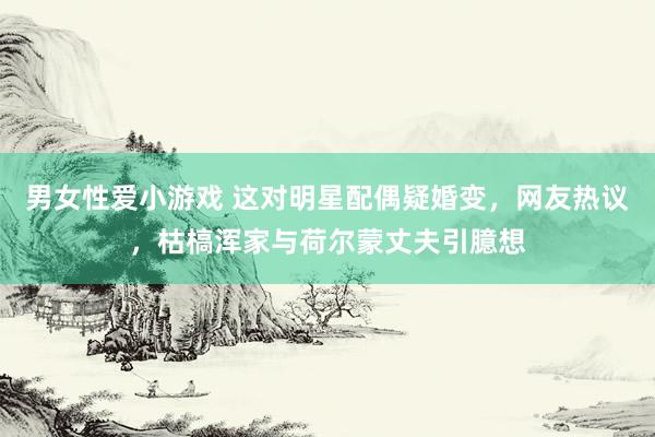 男女性爱小游戏 这对明星配偶疑婚变，网友热议，枯槁浑家与荷尔蒙丈夫引臆想