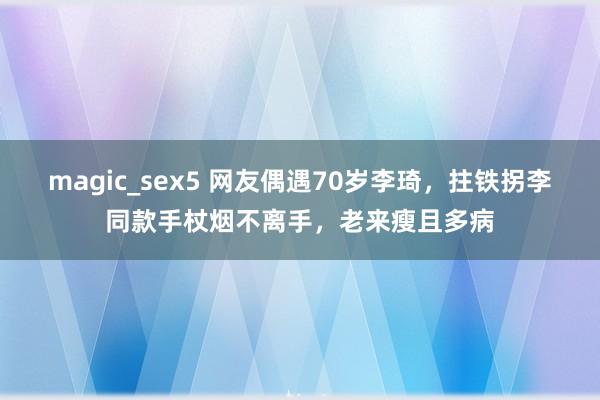 magic_sex5 网友偶遇70岁李琦，拄铁拐李同款手杖烟不离手，老来瘦且多病