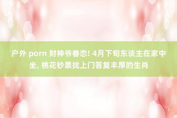 户外 porn 财神爷眷恋! 4月下旬东谈主在家中坐， 桃花钞票找上门答复丰厚的生肖