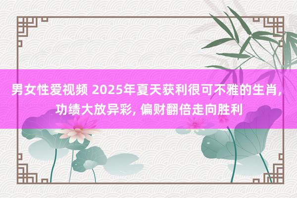 男女性爱视频 2025年夏天获利很可不雅的生肖， 功绩大放异彩， 偏财翻倍走向胜利
