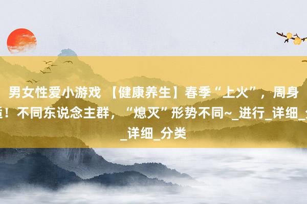 男女性爱小游戏 【健康养生】春季“上火”，周身不适！不同东说念主群，“熄灭”形势不同~_进行_详细_分类